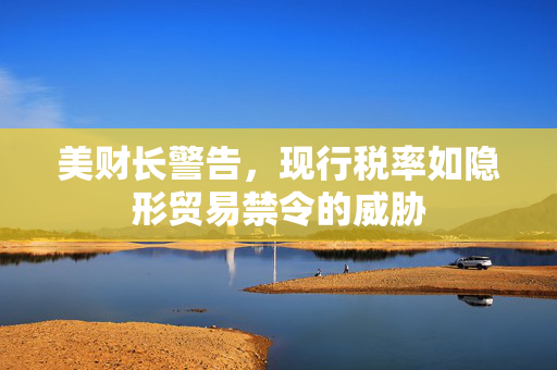 美财长警告，现行税率如隐形贸易禁令的威胁