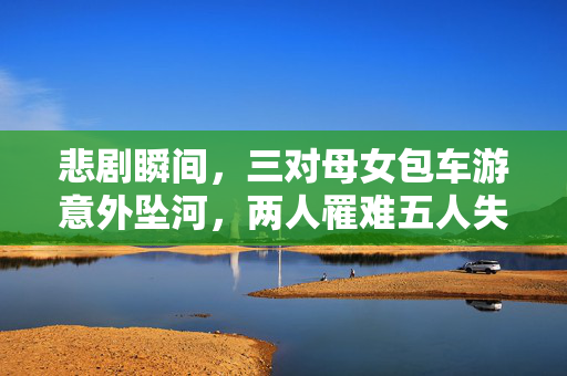 悲剧瞬间，三对母女包车游意外坠河，两人罹难五人失联