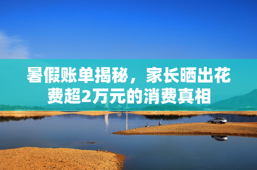 暑假账单揭秘，家长晒出花费超2万元的消费真相