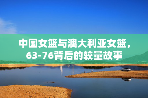 中国女篮与澳大利亚女篮，63-76背后的较量故事