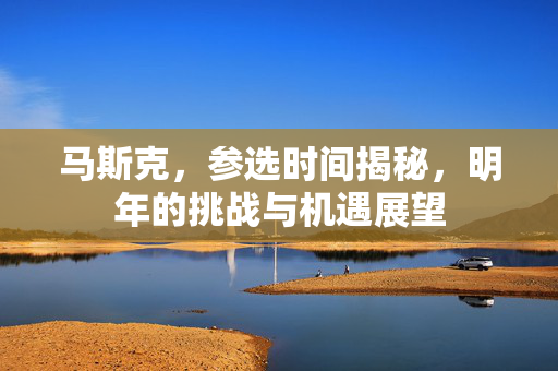 马斯克，参选时间揭秘，明年的挑战与机遇展望