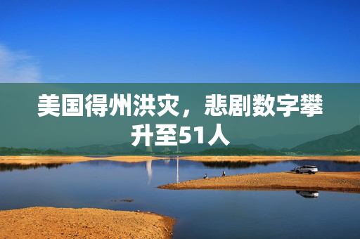 美国得州洪灾，悲剧数字攀升至51人
