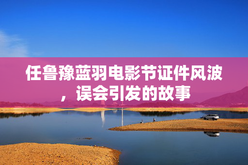 任鲁豫蓝羽电影节证件风波，误会引发的故事