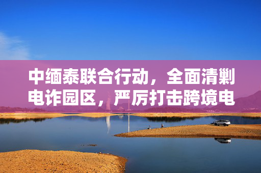 中缅泰联合行动，全面清剿电诈园区，严厉打击跨境电信诈骗犯罪