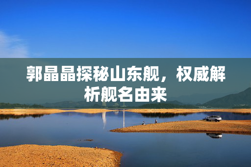 郭晶晶探秘山东舰，权威解析舰名由来