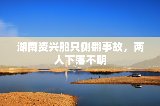 湖南资兴船只侧翻事故，两人下落不明