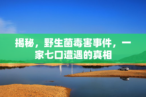 揭秘，野生菌毒害事件，一家七口遭遇的真相