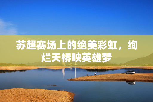 苏超赛场上的绝美彩虹，绚烂天桥映英雄梦