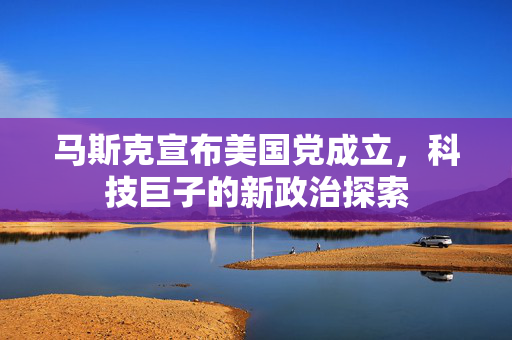 马斯克宣布美国党成立，科技巨子的新政治探索
