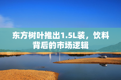 东方树叶推出1.5L装，饮料背后的市场逻辑