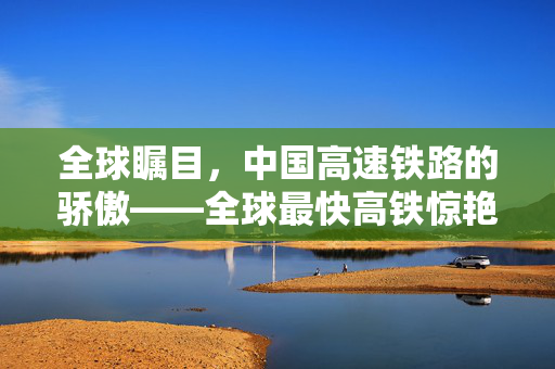 全球瞩目，中国高速铁路的骄傲——全球最快高铁惊艳登场