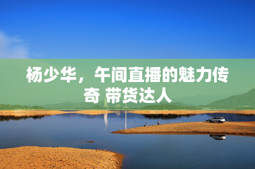 杨少华，午间直播的魅力传奇 带货达人