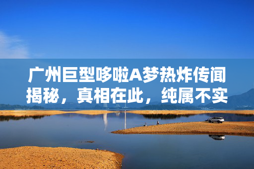 广州巨型哆啦A梦热炸传闻揭秘，真相在此，纯属不实之言