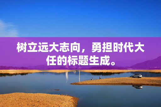 树立远大志向，勇担时代大任的标题生成。