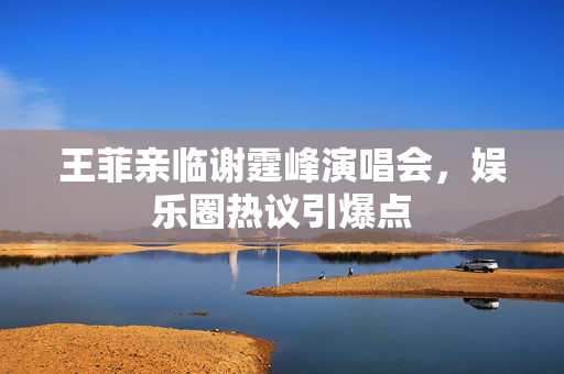 王菲亲临谢霆峰演唱会，娱乐圈热议引爆点