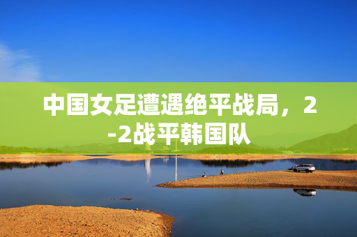中国女足遭遇绝平战局，2-2战平韩国队