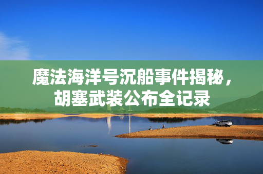 魔法海洋号沉船事件揭秘，胡塞武装公布全记录