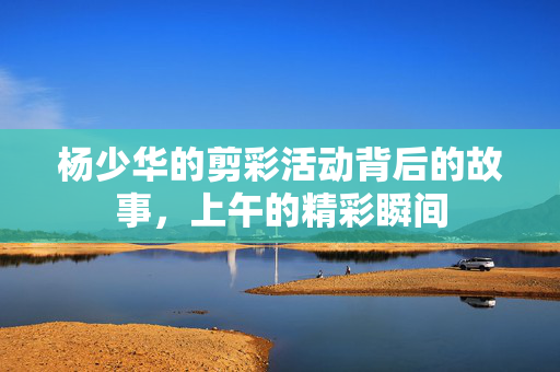 杨少华的剪彩活动背后的故事，上午的精彩瞬间