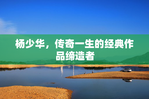 杨少华，传奇一生的经典作品缔造者