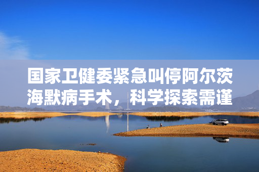 国家卫健委紧急叫停阿尔茨海默病手术，科学探索需谨慎前行