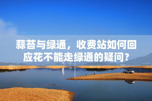 蒜苔与绿通，收费站如何回应花不能走绿通的疑问？