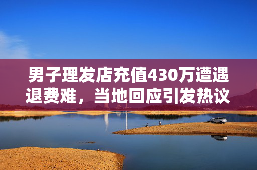 男子理发店充值430万遭遇退费难，当地回应引发热议