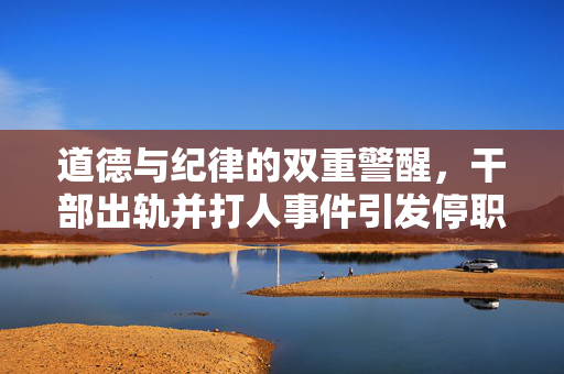 道德与纪律的双重警醒，干部出轨并打人事件引发停职风暴