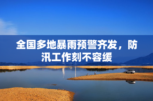 全国多地暴雨预警齐发，防汛工作刻不容缓