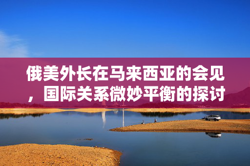 俄美外长在马来西亚的会见，国际关系微妙平衡的探讨