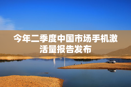 今年二季度中国市场手机激活量报告发布