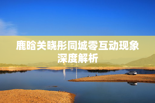 鹿晗关晓彤同城零互动现象深度解析