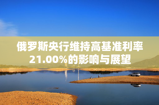 俄罗斯央行维持高基准利率21.00%的影响与展望