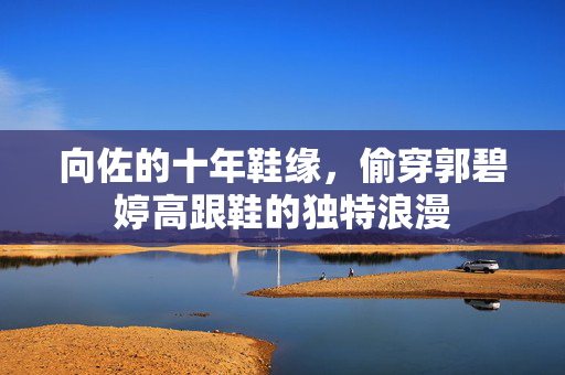 向佐的十年鞋缘，偷穿郭碧婷高跟鞋的独特浪漫