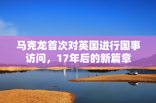 马克龙首次对英国进行国事访问，17年后的新篇章