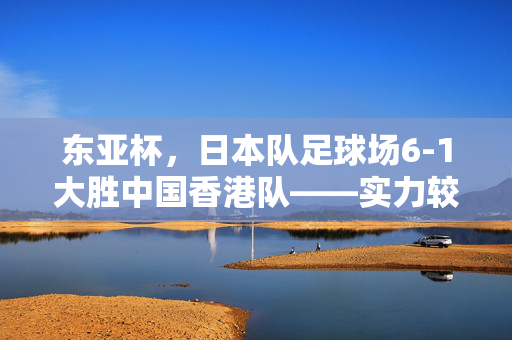 东亚杯，日本队足球场6-1大胜中国香港队——实力较量揭晓