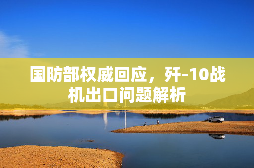 国防部权威回应，歼-10战机出口问题解析
