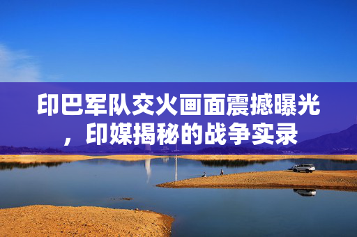 印巴军队交火画面震撼曝光，印媒揭秘的战争实录