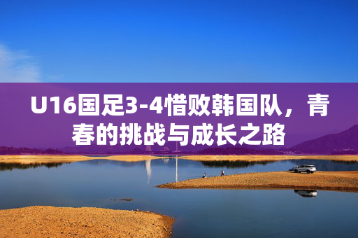 U16国足3-4惜败韩国队，青春的挑战与成长之路
