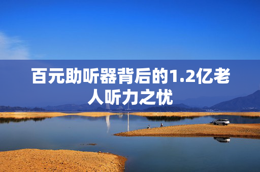 百元助听器背后的1.2亿老人听力之忧