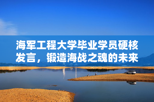 海军工程大学毕业学员硬核发言，锻造海战之魂的未来力量