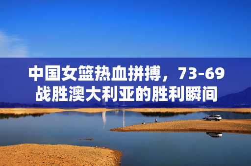 中国女篮热血拼搏，73-69战胜澳大利亚的胜利瞬间