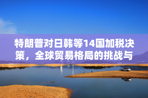 特朗普对日韩等14国加税决策，全球贸易格局的挑战与影响