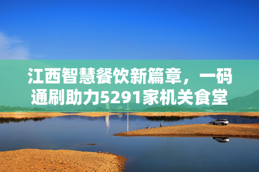 江西智慧餐饮新篇章，一码通刷助力5291家机关食堂升级转型