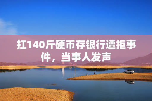 扛140斤硬币存银行遭拒事件，当事人发声