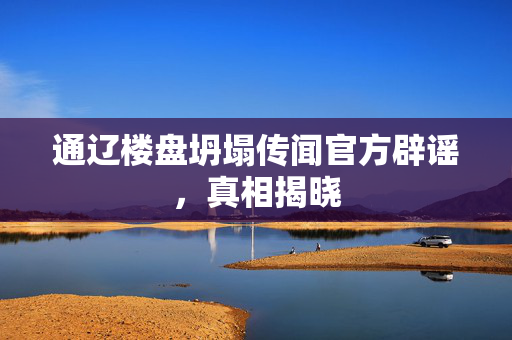 通辽楼盘坍塌传闻官方辟谣，真相揭晓