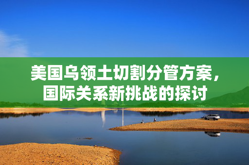 美国乌领土切割分管方案，国际关系新挑战的探讨