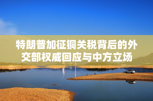 特朗普加征铜关税背后的外交部权威回应与中方立场