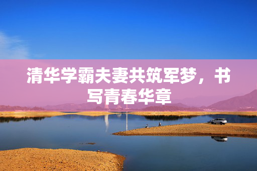 清华学霸夫妻共筑军梦，书写青春华章