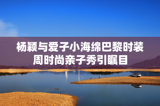 杨颖与爱子小海绵巴黎时装周时尚亲子秀引瞩目