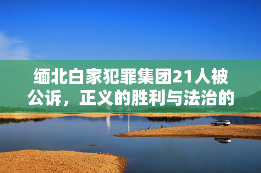 缅北白家犯罪集团21人被公诉，正义的胜利与法治的威严